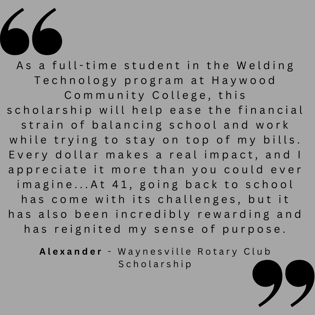 As a full-time student in the Welding Technology program at Haywood Community College, this scholarship will help ease the financial strain of balancing school and work while trying to stay on top of my bills. Every dollar makes a real impact, and I appreciate it more than you could ever imagine...At 41, going back to school has come with its challenges, but it has also been incredibly rewarding and reignited my sense of purpose.
Alexander - Waynesville Rotary Club Scholarship